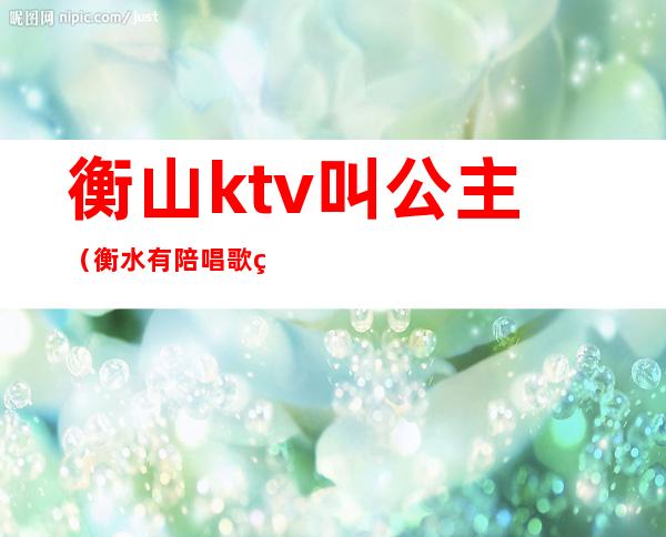 衡山ktv叫公主（衡水有陪唱歌的ktv）