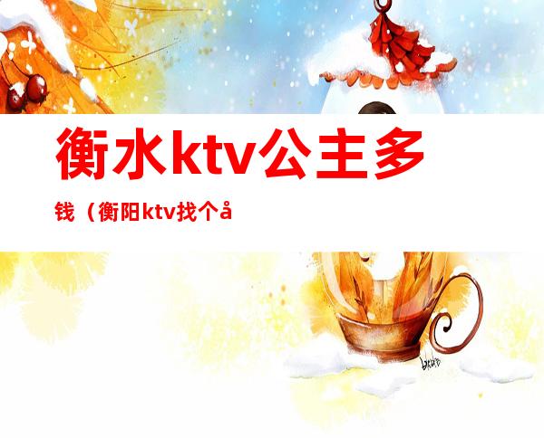 衡水ktv公主多钱（衡阳ktv找个公主要多少钱）