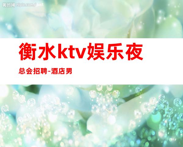 衡水ktv娱乐夜总会招聘-酒店男.-11-15更高场