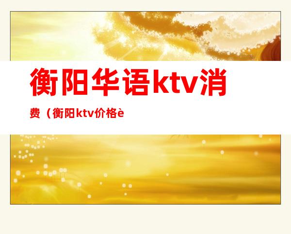 衡阳华语ktv消费（衡阳ktv价格表）