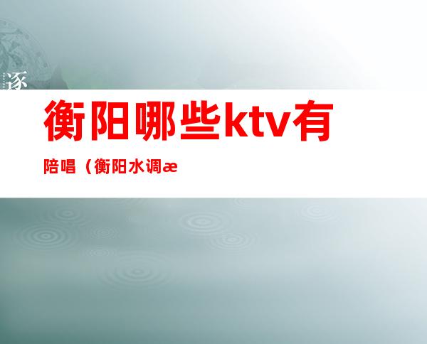 衡阳哪些ktv有陪唱（衡阳水调歌头ktv陪唱）