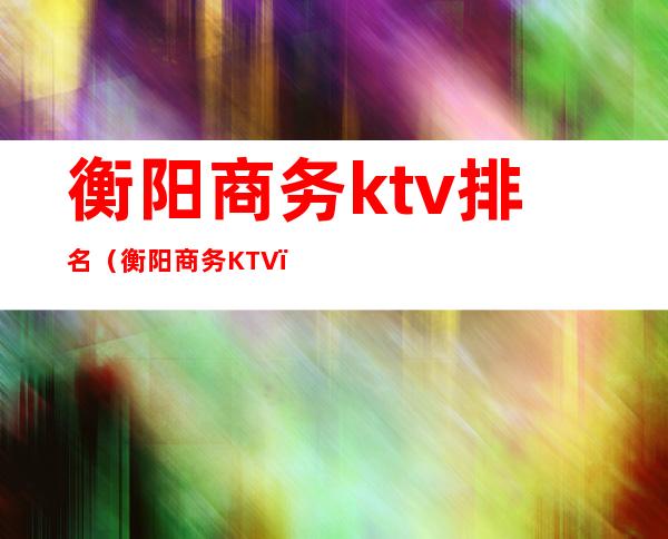 衡阳商务ktv排名（衡阳商务KTV）