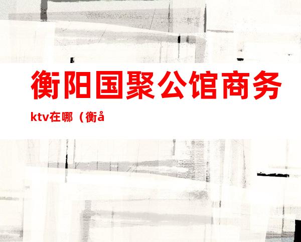 衡阳国聚公馆商务ktv在哪（衡山7号公馆ktv）