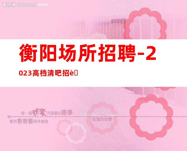 衡阳场所招聘-2023高档清吧招聘信息起步