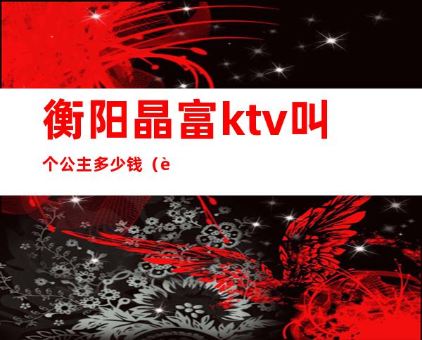 衡阳晶富ktv叫个公主多少钱（衡阳晶富ktv叫个公主多少钱）