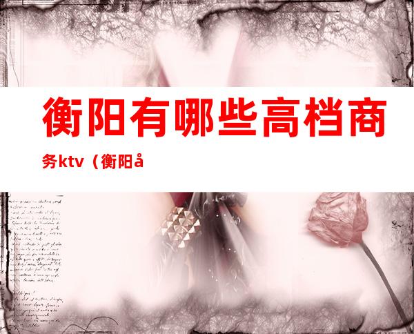 衡阳有哪些高档商务ktv（衡阳商务会所）