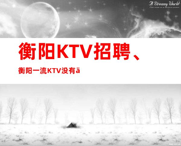 衡阳KTV招聘、衡阳一流KTV没有任务没有竞争好上班