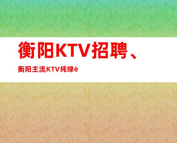 衡阳KTV招聘、衡阳主流KTV纯绿色场子无过多要求起