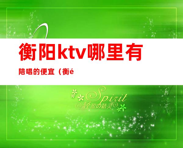 衡阳ktv哪里有陪唱的便宜（衡阳ktv哪里有陪唱的便宜）