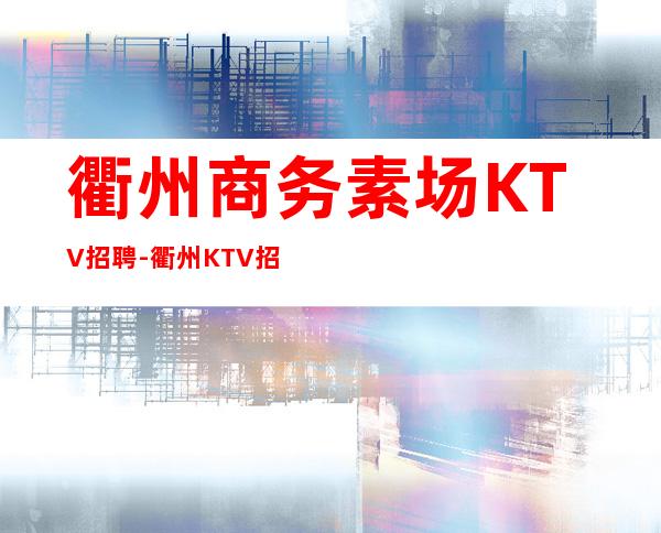 衢州商务素场KTV招聘-衢州KTV招聘信息可在线咨询