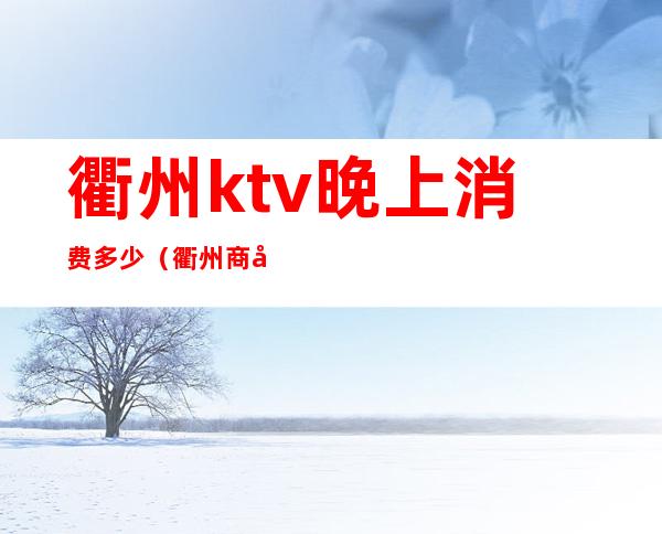 衢州ktv晚上消费多少（衢州商务ktv会所有哪些）