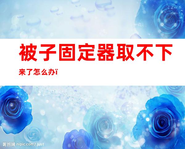 被子固定器取不下来了怎么办（被子固定器取不下来了怎么办不下来了怎么办）