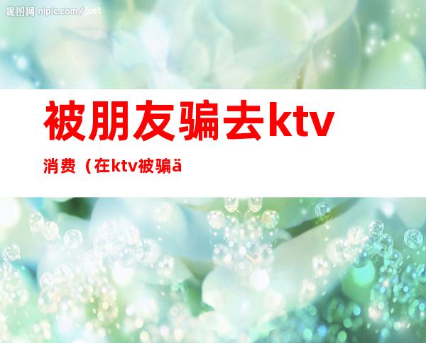 被朋友骗去ktv消费（在ktv被骗了两千多块钱怎么办）