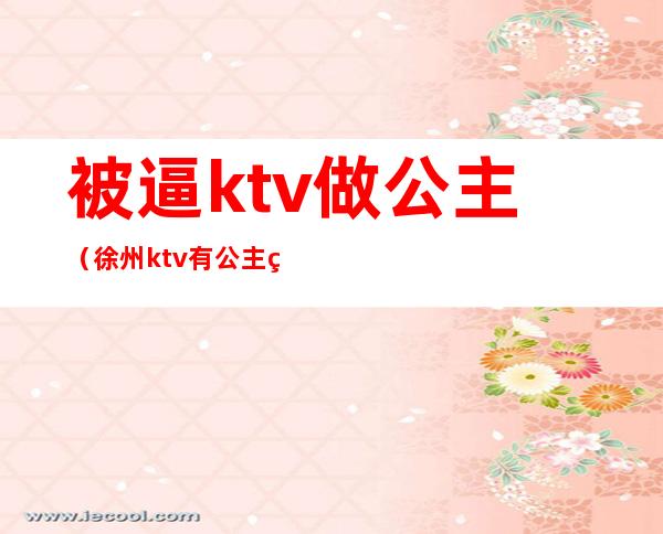 被逼ktv做公主（徐州ktv有公主的有哪些）