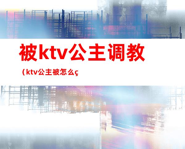 被ktv公主调教（ktv公主被怎么玩）