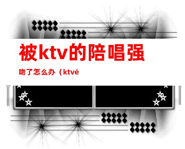 被ktv的陪唱强吻了怎么办（ktv陪唱抓住了怎么处理）