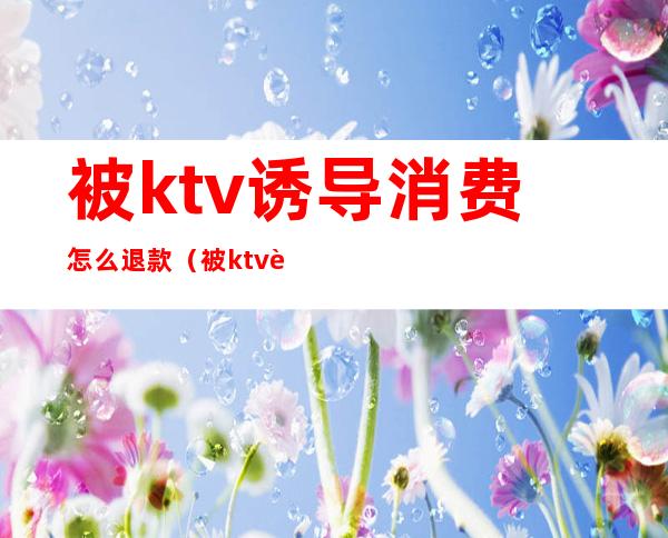 被ktv诱导消费怎么退款（被ktv诱导消费怎么退款给对方）