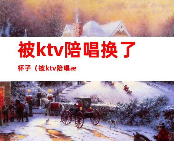 被ktv陪唱换了杯子（被ktv陪唱换了杯子）