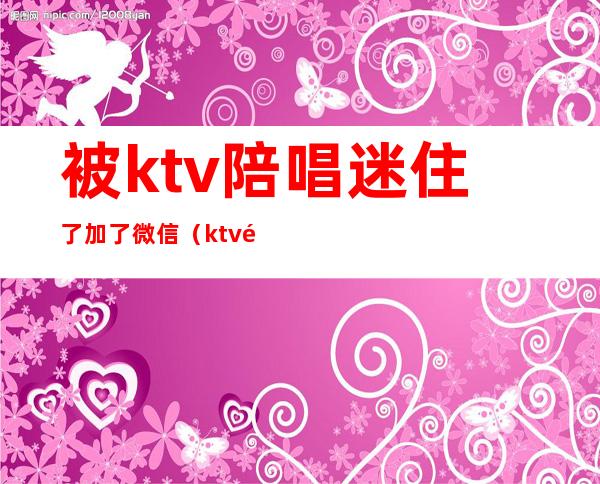 被ktv陪唱迷住了加了微信（ktv陪唱可以加微信约出去吗）