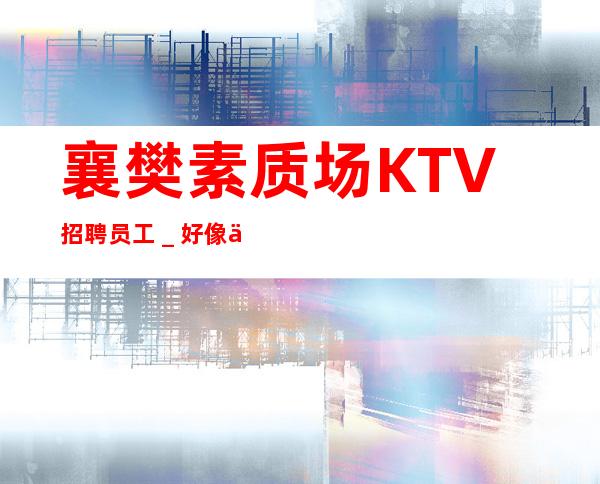 襄樊素质场KTV招聘员工＿好像不会白跑一趟