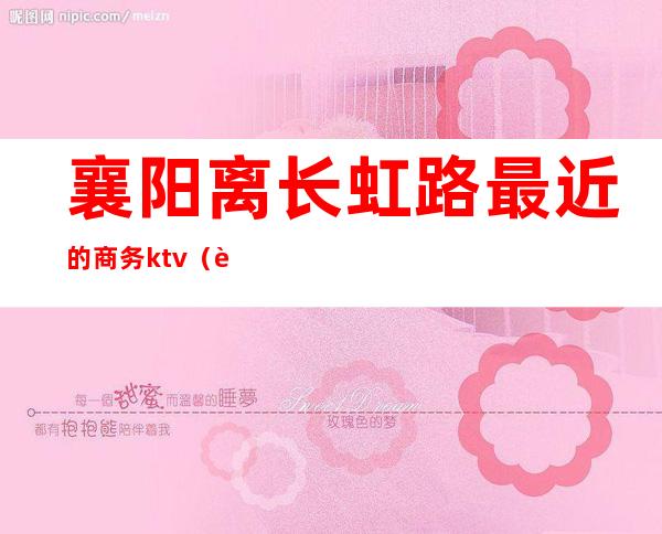 襄阳离长虹路最近的商务ktv（襄阳长虹路商圈）