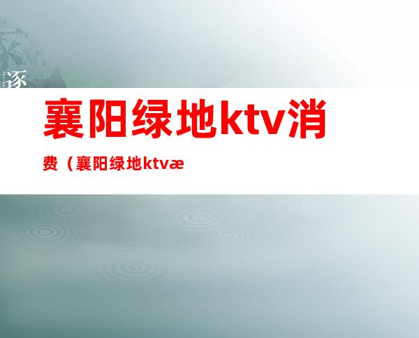 襄阳绿地ktv消费（襄阳绿地ktv消费高吗）