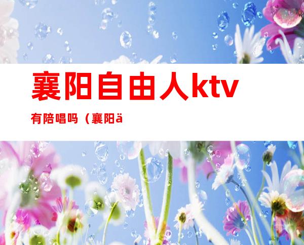 襄阳自由人ktv有陪唱吗（襄阳人民广场ktv有陪么）