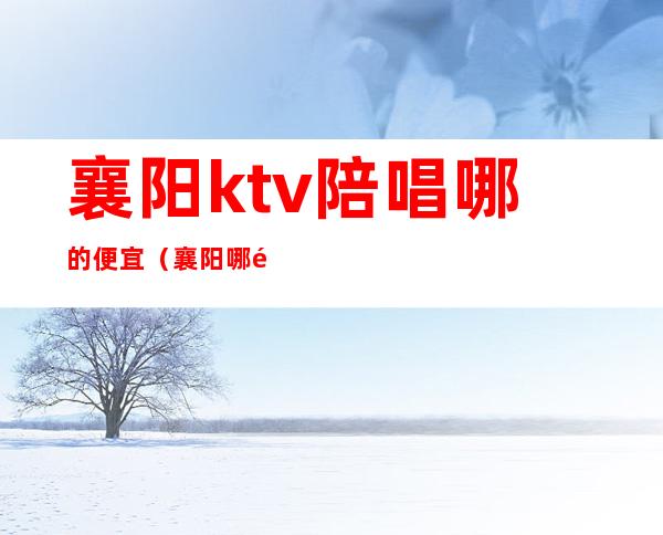 襄阳ktv陪唱哪的便宜（襄阳哪里唱歌有陪唱的）