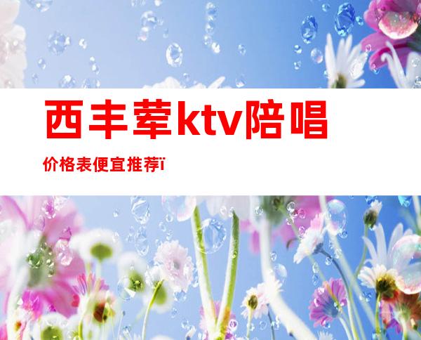 西丰荤ktv陪唱价格表便宜推荐（丰县ktv有陪唱吗）