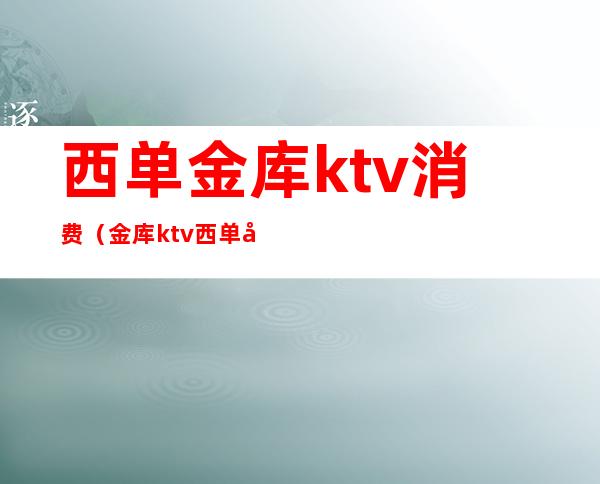 西单金库ktv消费（金库ktv西单店预约电话）