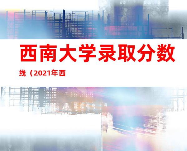 西南大学录取分数线（2021年西南大学录取分数线）