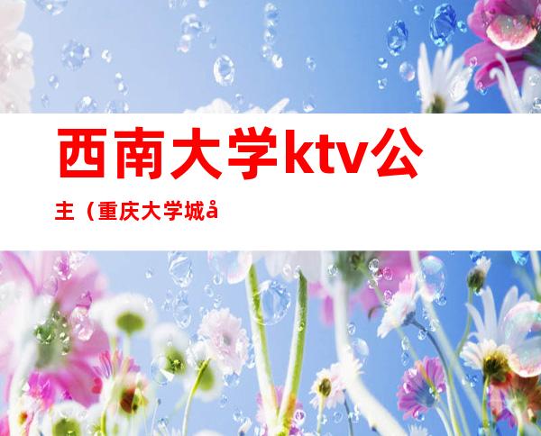 西南大学ktv公主（重庆大学城哪家ktv有公主）