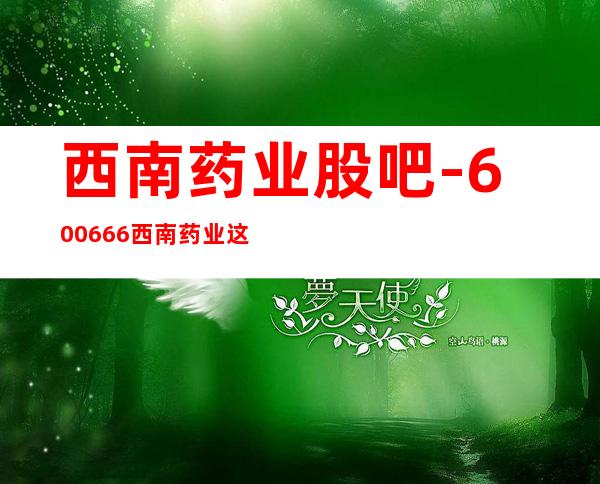 西南药业股吧-600666西南药业这个股票怎么样？