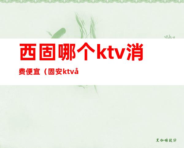 西固哪个ktv消费便宜（固安ktv哪个比较便宜）