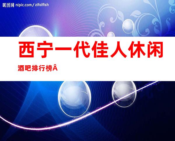 西宁一代佳.人休闲酒吧排行榜·你中意的酒吧都在这儿