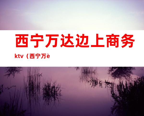 西宁万达边上商务ktv（西宁万达广场介绍）