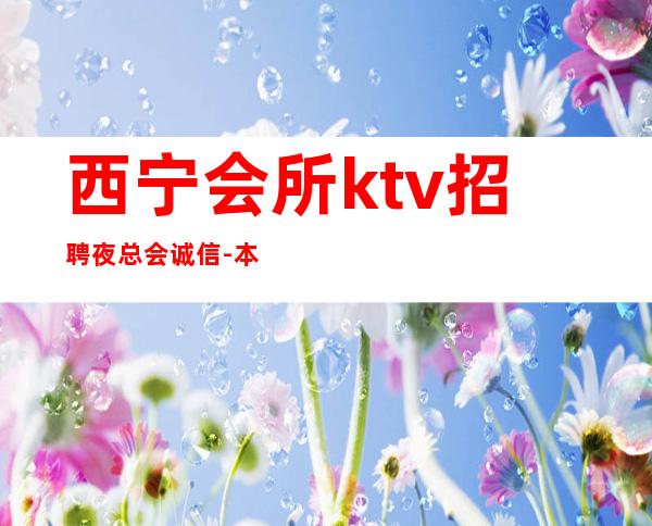 西宁会所ktv招聘夜总会.诚信-本地夜总会地标一个班