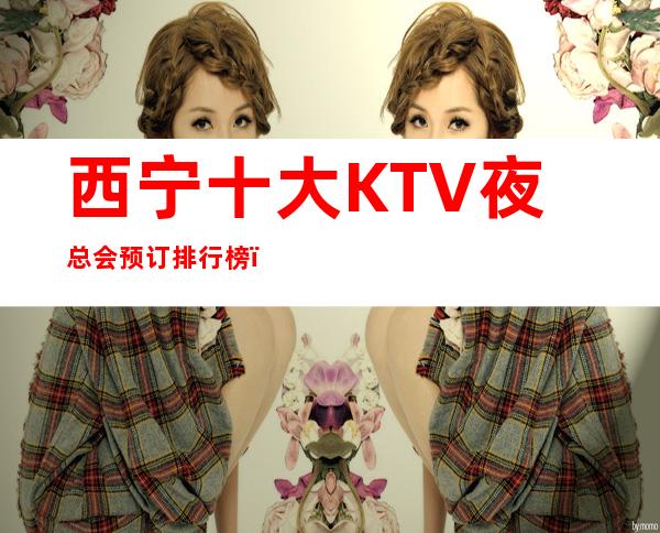 西宁十大KTV夜总会预订排行榜，来您了解西宁夜场 – 西宁城西商务KTV