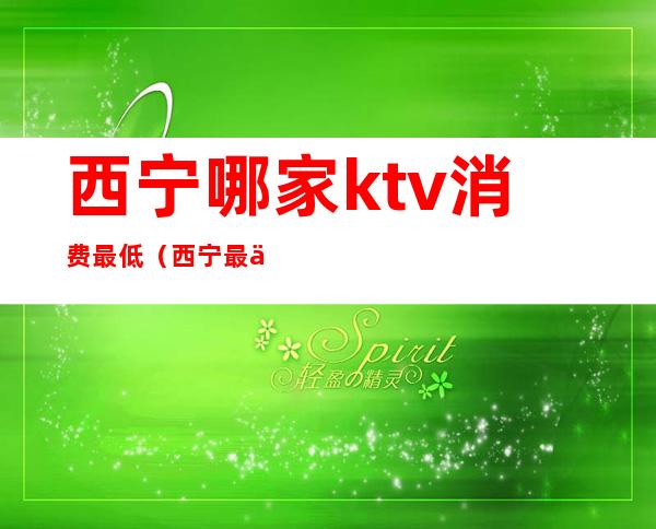 西宁哪家ktv消费最低（西宁最便宜的ktv）