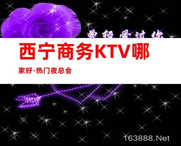 西宁商务KTV哪家好-热门夜总会举荐 – 西宁城西商务KTV