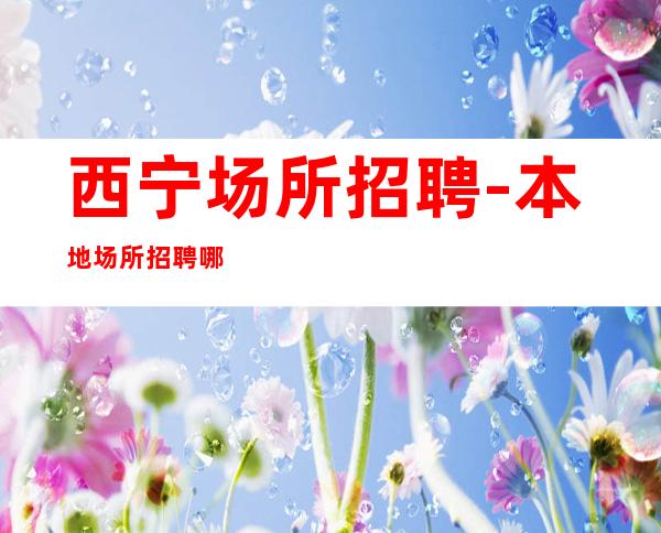西宁场所招聘-本地场所招聘哪里?