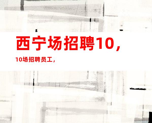 西宁场招聘10，10场招聘员工，上班肯定很容易