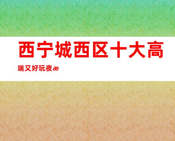 西宁城西区十大高端又好玩夜总会推荐！消费地址一览！ – 西宁城西商务KTV