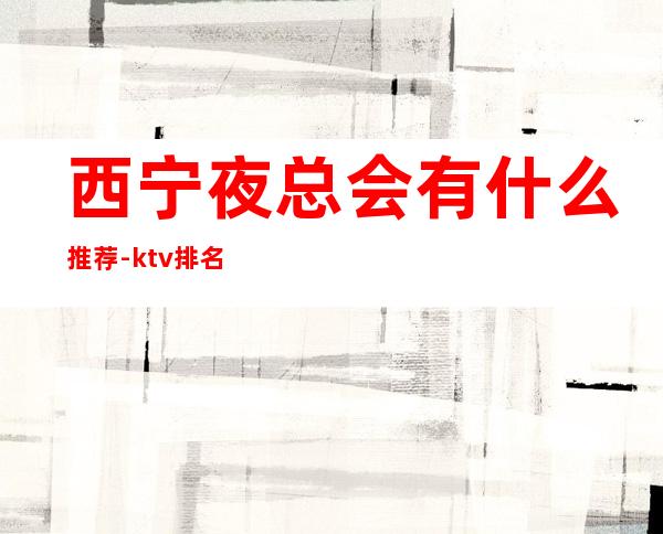 西宁夜总会有什么推荐-ktv排名榜单 – 西宁城西商务KTV