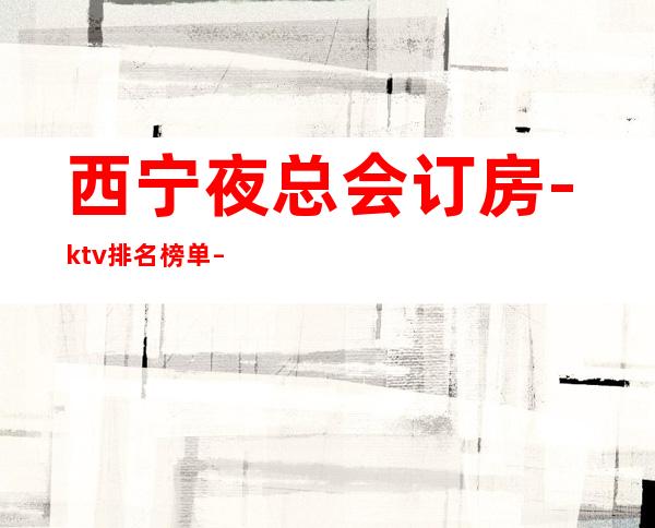 西宁夜总会订房-ktv排名榜单 – 西宁湟中商务KTV