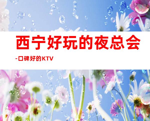 西宁好玩的夜总会-口碑好的KTV – 西宁城东商务KTV