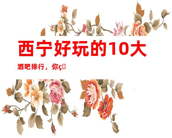 西宁好玩的10大酒吧排行，你的【夜生活】从这篇文章选择！