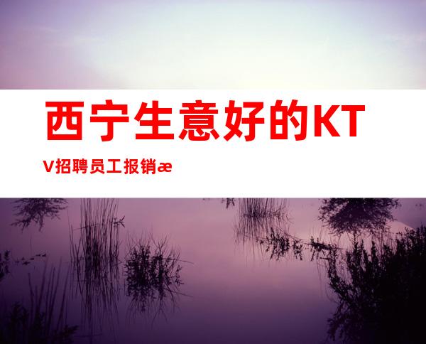 西宁生意好的KTV招聘员工 报销机票路费 好上班