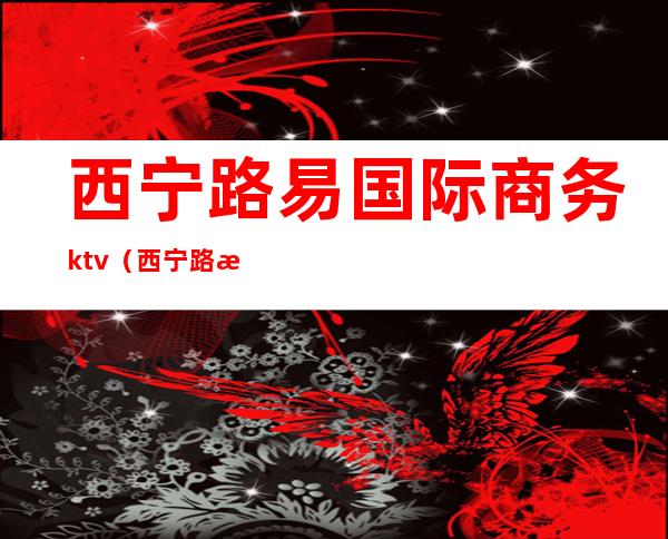 西宁路易国际商务ktv（西宁路易国际俱乐部消费）