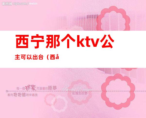 西宁那个ktv公主可以出台（西宁夜场公主哪里好）